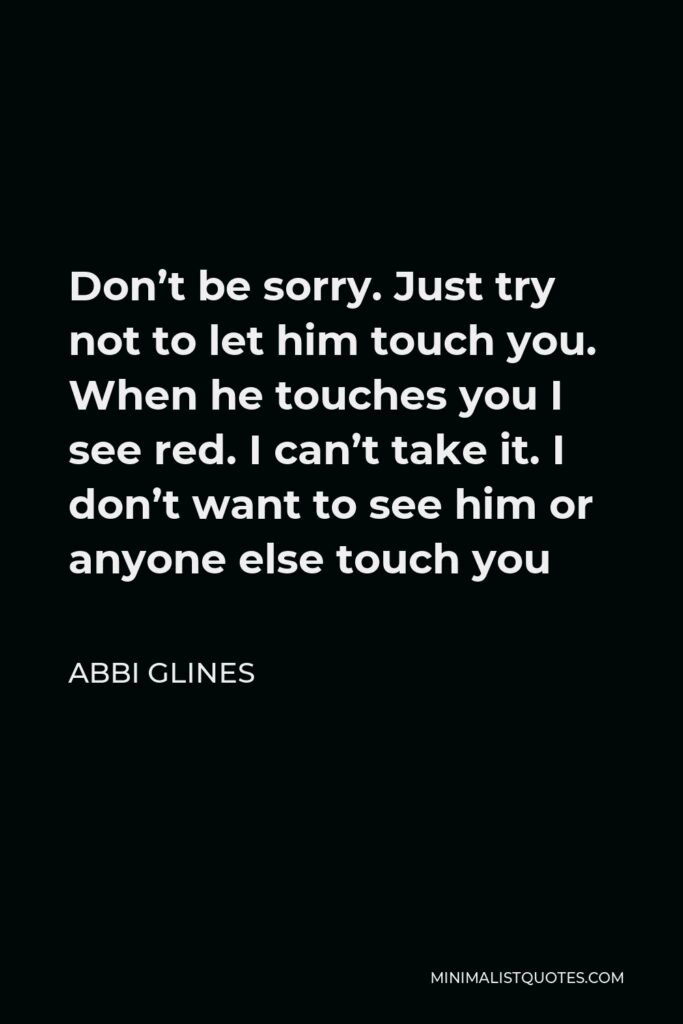 Abbi Glines Quote - Don’t be sorry. Just try not to let him touch you. When he touches you I see red. I can’t take it. I don’t want to see him or anyone else touch you