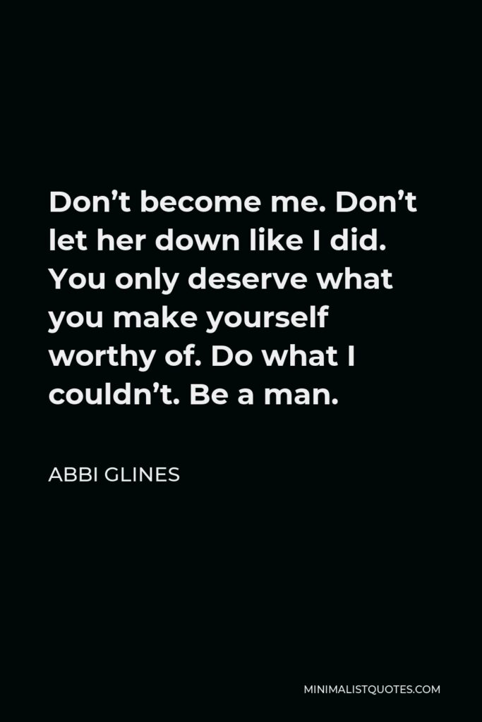 Abbi Glines Quote - Don’t become me. Don’t let her down like I did. You only deserve what you make yourself worthy of. Do what I couldn’t. Be a man.