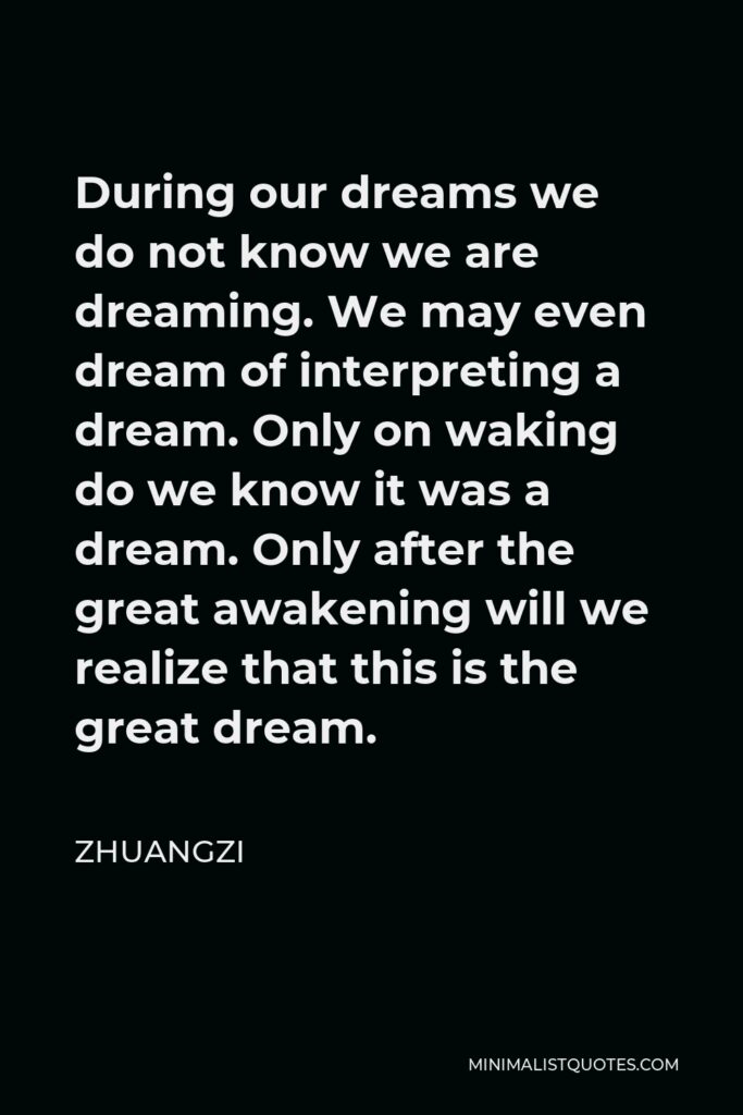 Zhuangzi Quote - During our dreams we do not know we are dreaming. We may even dream of interpreting a dream. Only on waking do we know it was a dream. Only after the great awakening will we realize that this is the great dream.