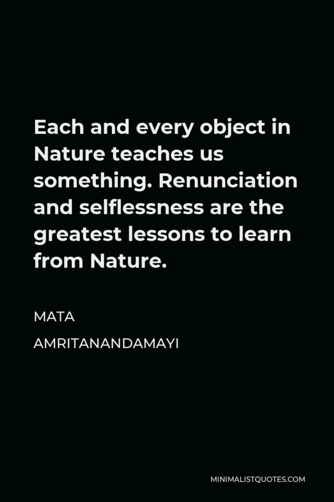 Mata Amritanandamayi Quote - Each and every object in Nature teaches us something. Renunciation and selflessness are the greatest lessons to learn from Nature.