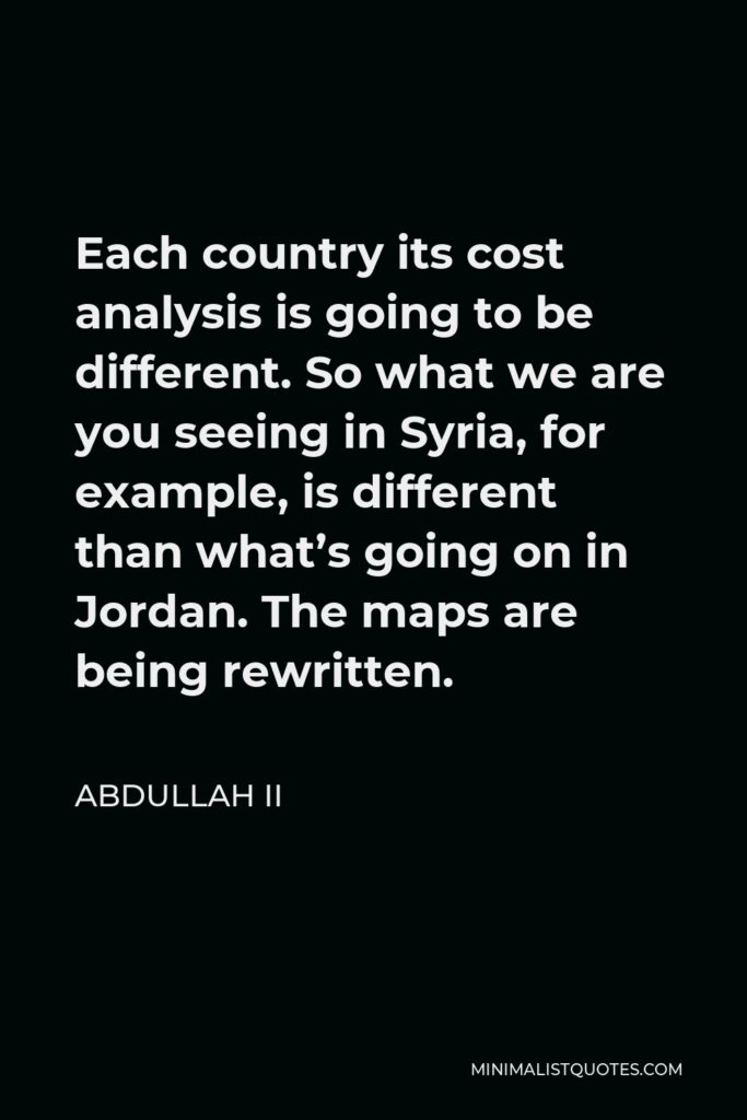 Abdullah II Quote - Each country its cost analysis is going to be different. So what we are you seeing in Syria, for example, is different than what’s going on in Jordan. The maps are being rewritten.