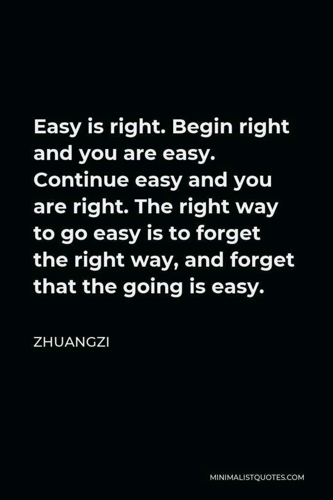 Zhuangzi Quote - Easy is right. Begin right and you are easy. Continue easy and you are right. The right way to go easy is to forget the right way, and forget that the going is easy.