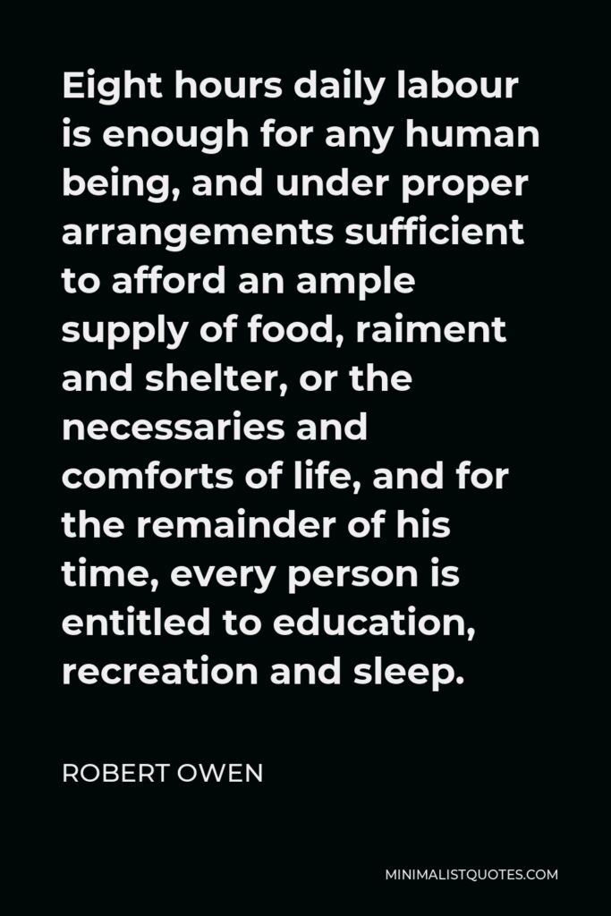 Robert Owen Quote - Eight hours daily labour is enough for any human being, and under proper arrangements sufficient to afford an ample supply of food, raiment and shelter, or the necessaries and comforts of life, and for the remainder of his time, every person is entitled to education, recreation and sleep.