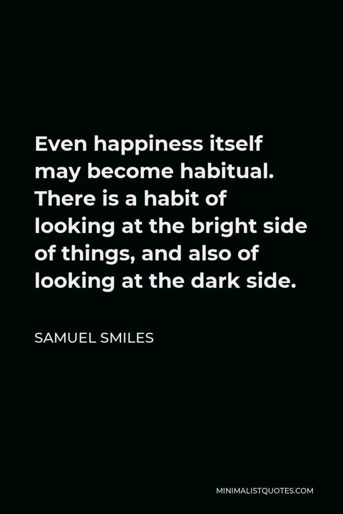 Samuel Smiles Quote - Even happiness itself may become habitual. There is a habit of looking at the bright side of things, and also of looking at the dark side.