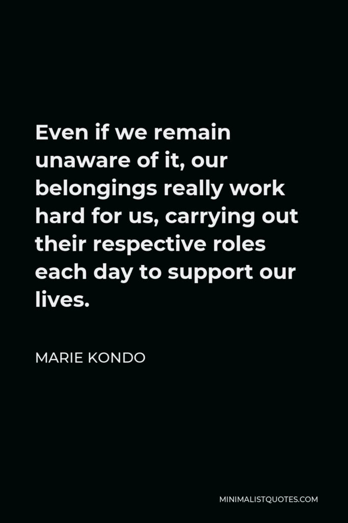 Marie Kondo Quote - Even if we remain unaware of it, our belongings really work hard for us, carrying out their respective roles each day to support our lives.