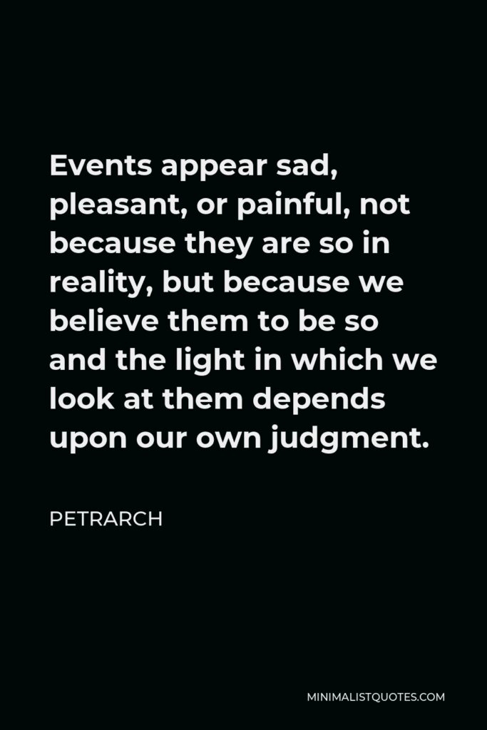 Petrarch Quote - Events appear sad, pleasant, or painful, not because they are so in reality, but because we believe them to be so and the light in which we look at them depends upon our own judgment.