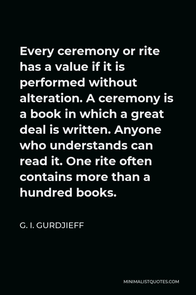 G. I. Gurdjieff Quote - Every ceremony or rite has a value if it is performed without alteration. A ceremony is a book in which a great deal is written. Anyone who understands can read it. One rite often contains more than a hundred books.