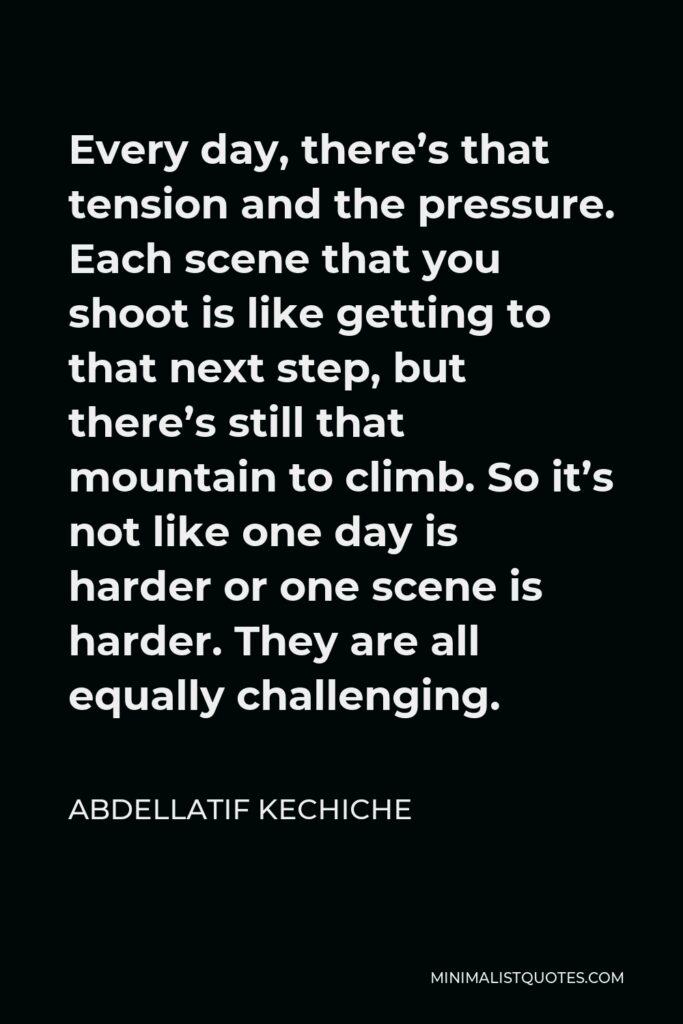 Abdellatif Kechiche Quote - Every day, there’s that tension and the pressure. Each scene that you shoot is like getting to that next step, but there’s still that mountain to climb. So it’s not like one day is harder or one scene is harder. They are all equally challenging.