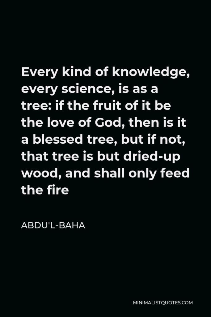 Abdu'l-Baha Quote - Every kind of knowledge, every science, is as a tree: if the fruit of it be the love of God, then is it a blessed tree, but if not, that tree is but dried-up wood, and shall only feed the fire