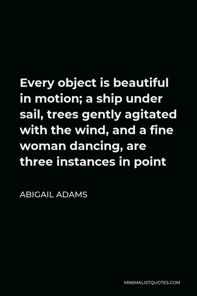 Abigail Adams Quote - Every object is beautiful in motion; a ship under sail, trees gently agitated with the wind, and a fine woman dancing, are three instances in point