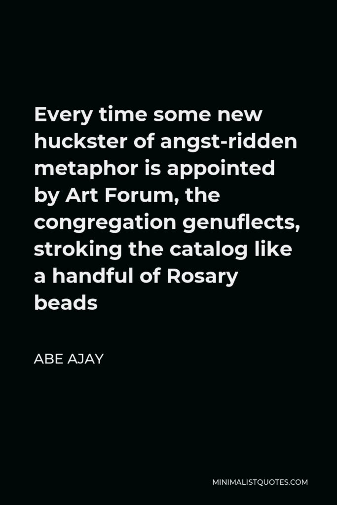 Abe Ajay Quote - Every time some new huckster of angst-ridden metaphor is appointed by Art Forum, the congregation genuflects, stroking the catalog like a handful of Rosary beads
