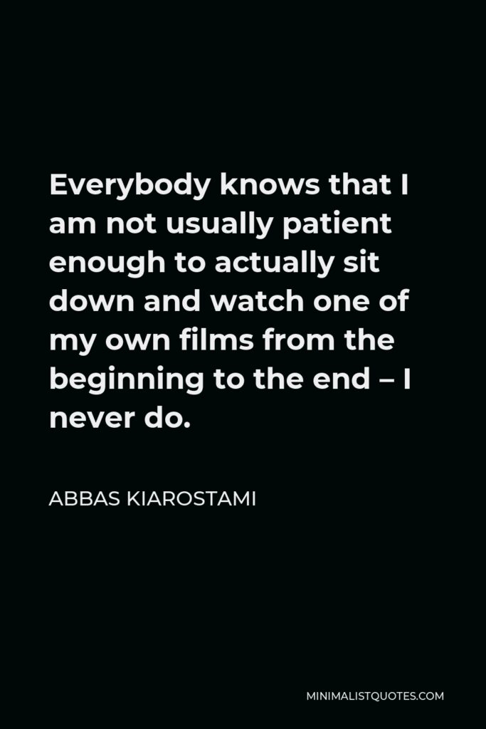 Abbas Kiarostami Quote - Everybody knows that I am not usually patient enough to actually sit down and watch one of my own films from the beginning to the end – I never do.