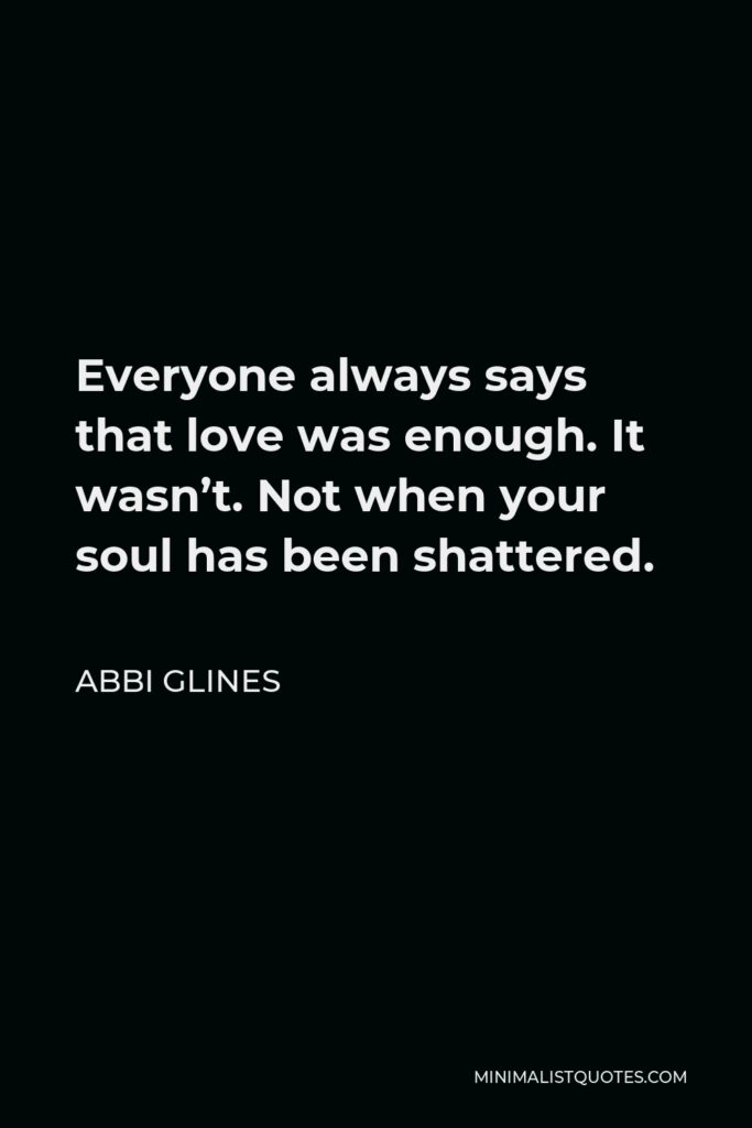Abbi Glines Quote - Everyone always says that love was enough. It wasn’t. Not when your soul has been shattered.