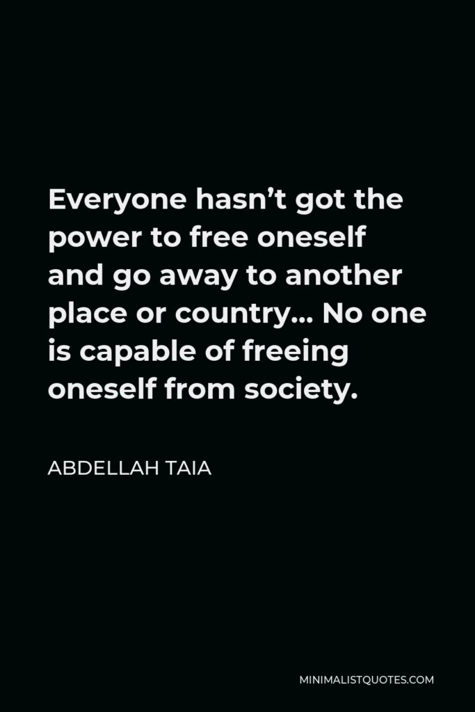Abdellah Taia Quote - Everyone hasn’t got the power to free oneself and go away to another place or country… No one is capable of freeing oneself from society.