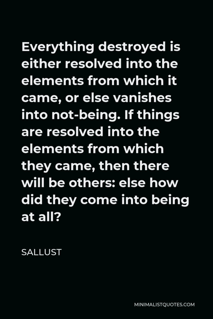 Sallust Quote - Everything destroyed is either resolved into the elements from which it came, or else vanishes into not-being. If things are resolved into the elements from which they came, then there will be others: else how did they come into being at all?