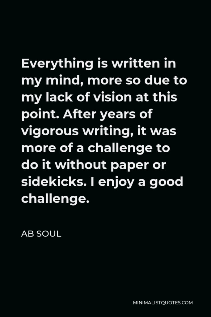 AB Soul Quote - Everything is written in my mind, more so due to my lack of vision at this point. After years of vigorous writing, it was more of a challenge to do it without paper or sidekicks. I enjoy a good challenge.