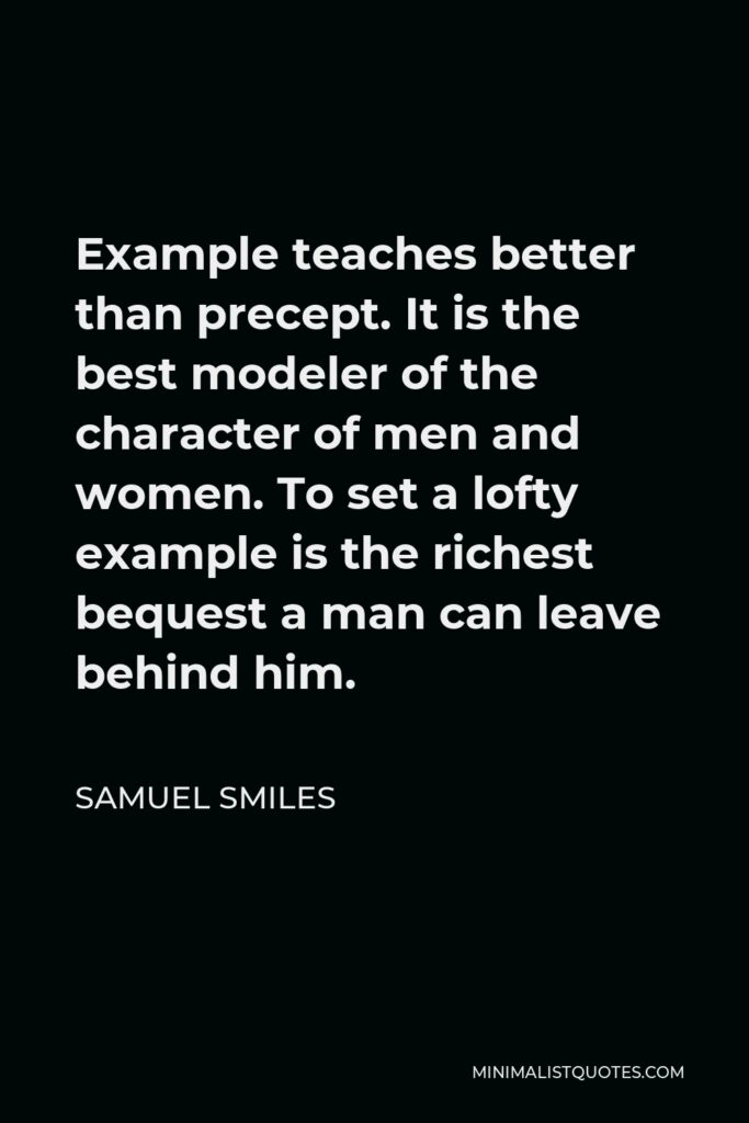 Samuel Smiles Quote - Example teaches better than precept. It is the best modeler of the character of men and women. To set a lofty example is the richest bequest a man can leave behind him.