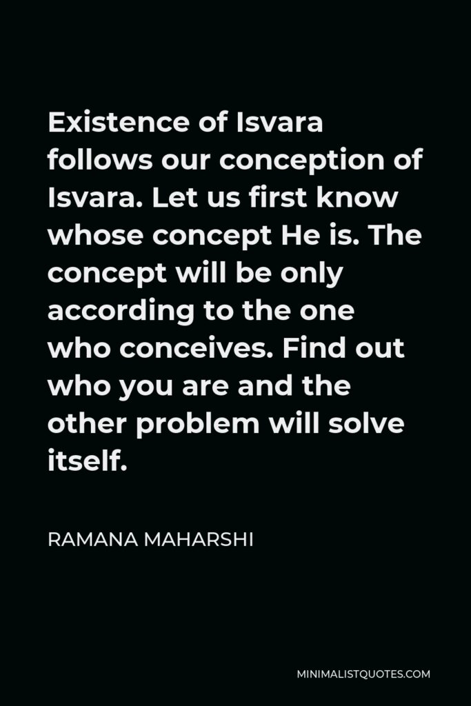 Ramana Maharshi Quote - Existence of Isvara follows our conception of Isvara. Let us first know whose concept He is. The concept will be only according to the one who conceives. Find out who you are and the other problem will solve itself.
