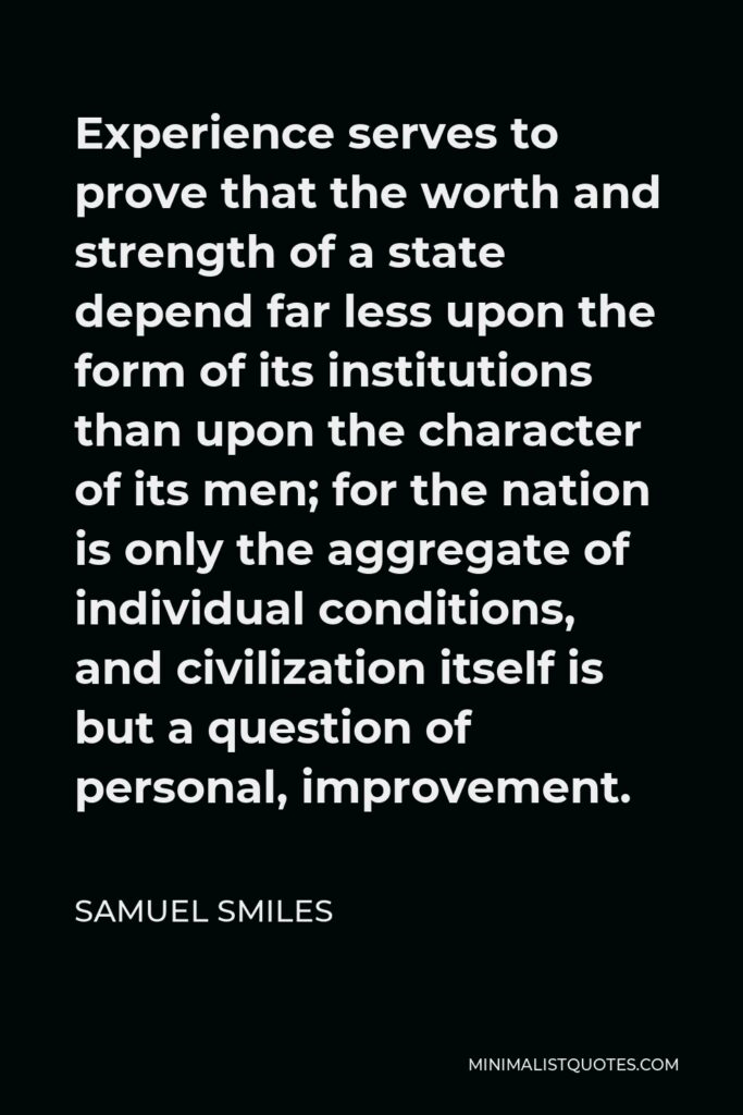 Samuel Smiles Quote - Experience serves to prove that the worth and strength of a state depend far less upon the form of its institutions than upon the character of its men; for the nation is only the aggregate of individual conditions, and civilization itself is but a question of personal, improvement.