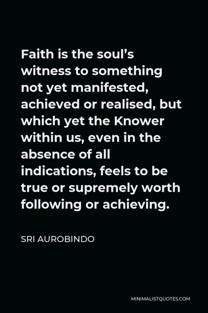 Sri Aurobindo Quote - Faith is the soul’s witness to something not yet manifested, achieved or realised, but which yet the Knower within us, even in the absence of all indications, feels to be true or supremely worth following or achieving.
