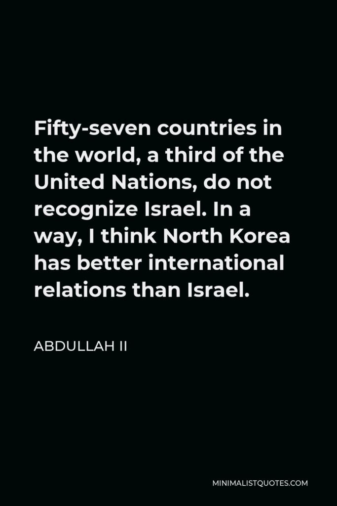 Abdullah II Quote - Fifty-seven countries in the world, a third of the United Nations, do not recognize Israel. In a way, I think North Korea has better international relations than Israel.