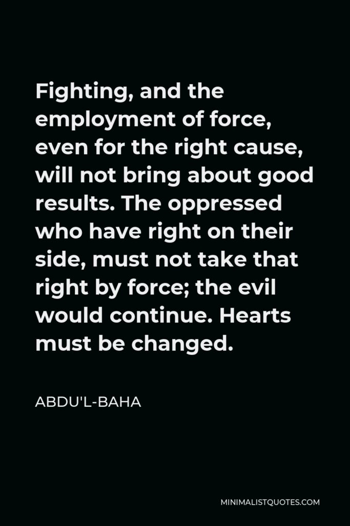 Abdu'l-Baha Quote - Fighting, and the employment of force, even for the right cause, will not bring about good results. The oppressed who have right on their side, must not take that right by force; the evil would continue. Hearts must be changed.