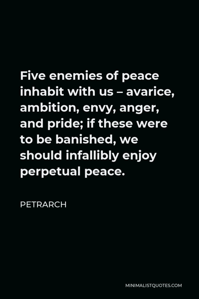 Petrarch Quote - Five enemies of peace inhabit with us – avarice, ambition, envy, anger, and pride; if these were to be banished, we should infallibly enjoy perpetual peace.