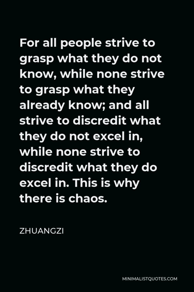 Zhuangzi Quote - For all people strive to grasp what they do not know, while none strive to grasp what they already know; and all strive to discredit what they do not excel in, while none strive to discredit what they do excel in. This is why there is chaos.