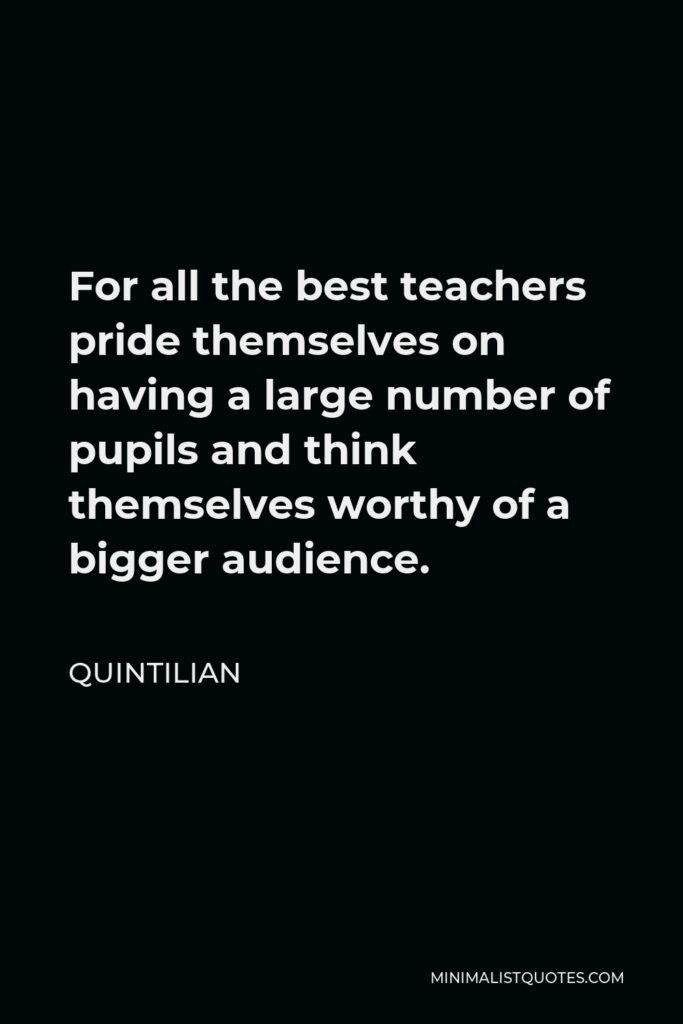 Quintilian Quote - For all the best teachers pride themselves on having a large number of pupils and think themselves worthy of a bigger audience.