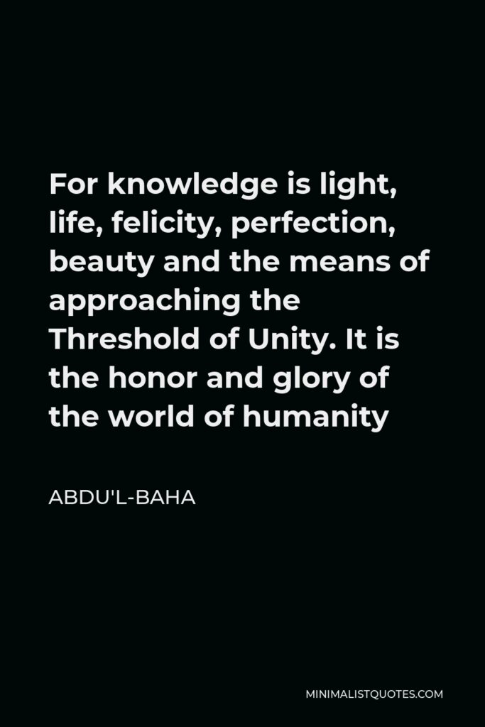 Abdu'l-Baha Quote - For knowledge is light, life, felicity, perfection, beauty and the means of approaching the Threshold of Unity. It is the honor and glory of the world of humanity