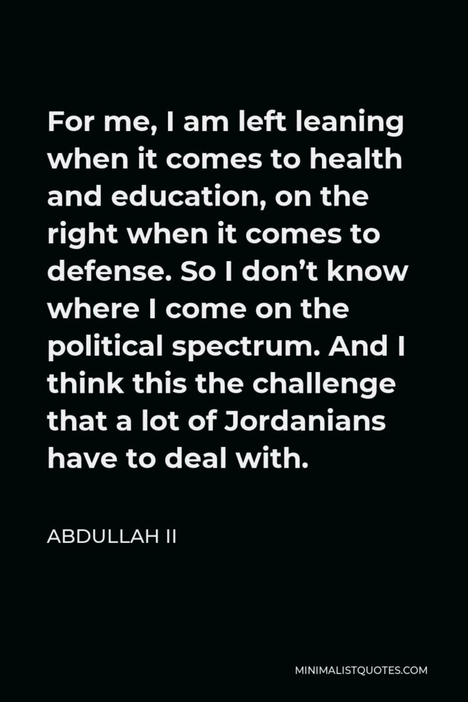 Abdullah II Quote - For me, I am left leaning when it comes to health and education, on the right when it comes to defense. So I don’t know where I come on the political spectrum. And I think this the challenge that a lot of Jordanians have to deal with.