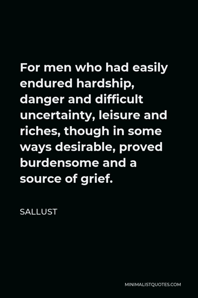 Sallust Quote - For men who had easily endured hardship, danger and difficult uncertainty, leisure and riches, though in some ways desirable, proved burdensome and a source of grief.