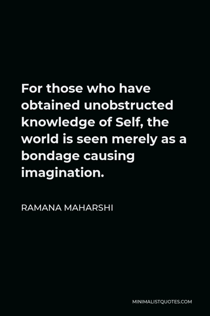Ramana Maharshi Quote - For those who have obtained unobstructed knowledge of Self, the world is seen merely as a bondage causing imagination.