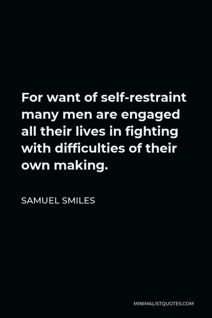 Samuel Smiles Quote - For want of self-restraint many men are engaged all their lives in fighting with difficulties of their own making.