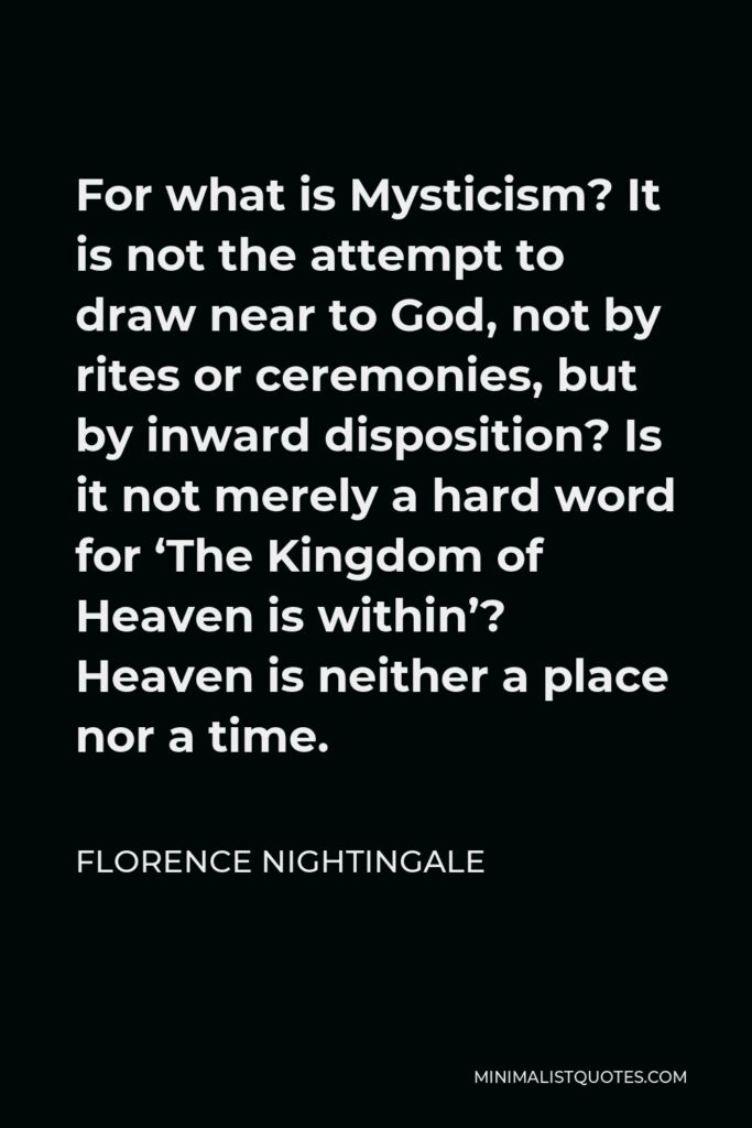 Florence Nightingale Quote - For what is Mysticism? It is not the attempt to draw near to God, not by rites or ceremonies, but by inward disposition? Is it not merely a hard word for ‘The Kingdom of Heaven is within’? Heaven is neither a place nor a time.