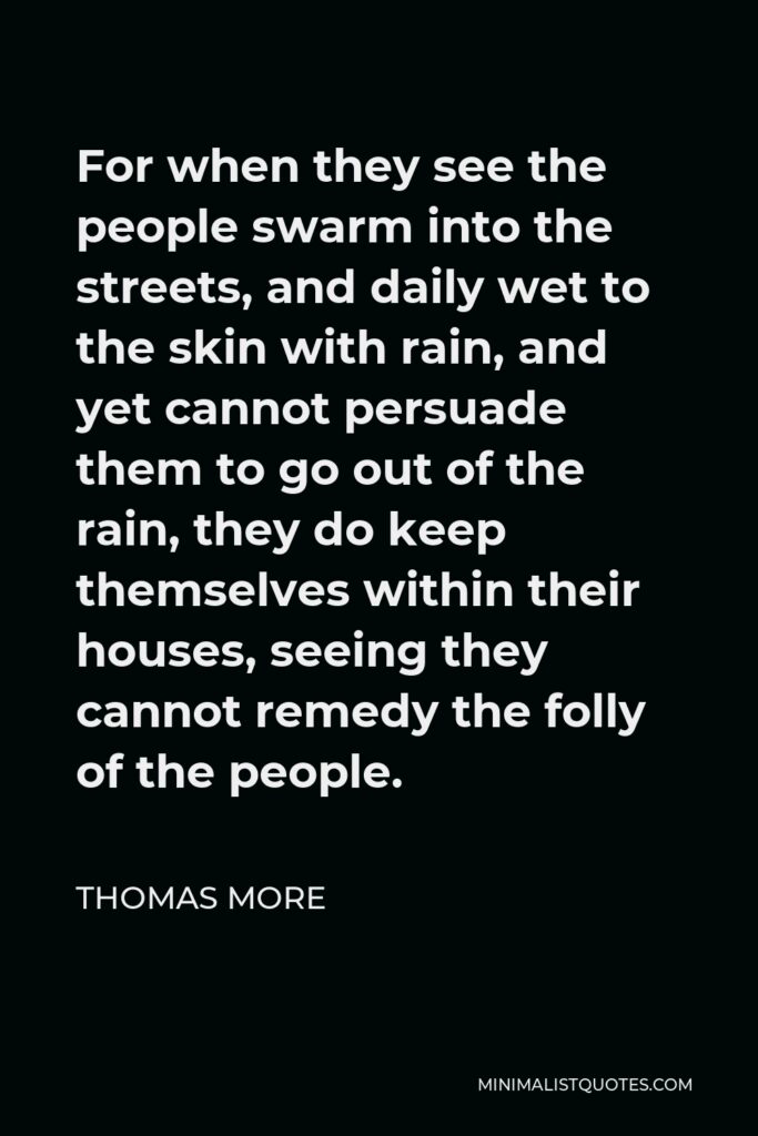 Thomas More Quote - For when they see the people swarm into the streets, and daily wet to the skin with rain, and yet cannot persuade them to go out of the rain, they do keep themselves within their houses, seeing they cannot remedy the folly of the people.