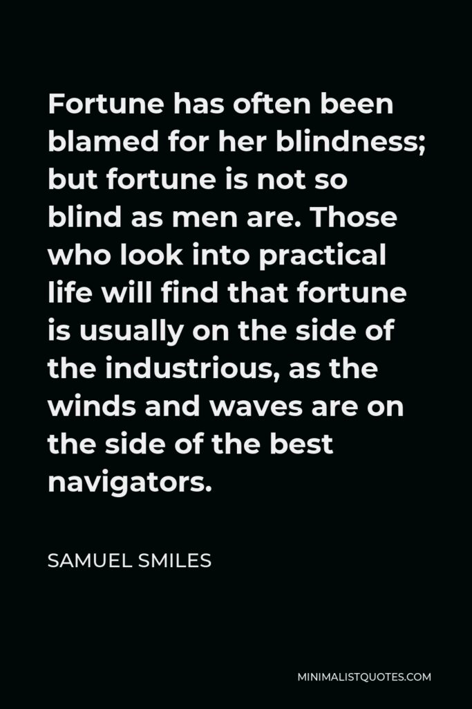Samuel Smiles Quote - Fortune has often been blamed for her blindness; but fortune is not so blind as men are. Those who look into practical life will find that fortune is usually on the side of the industrious, as the winds and waves are on the side of the best navigators.