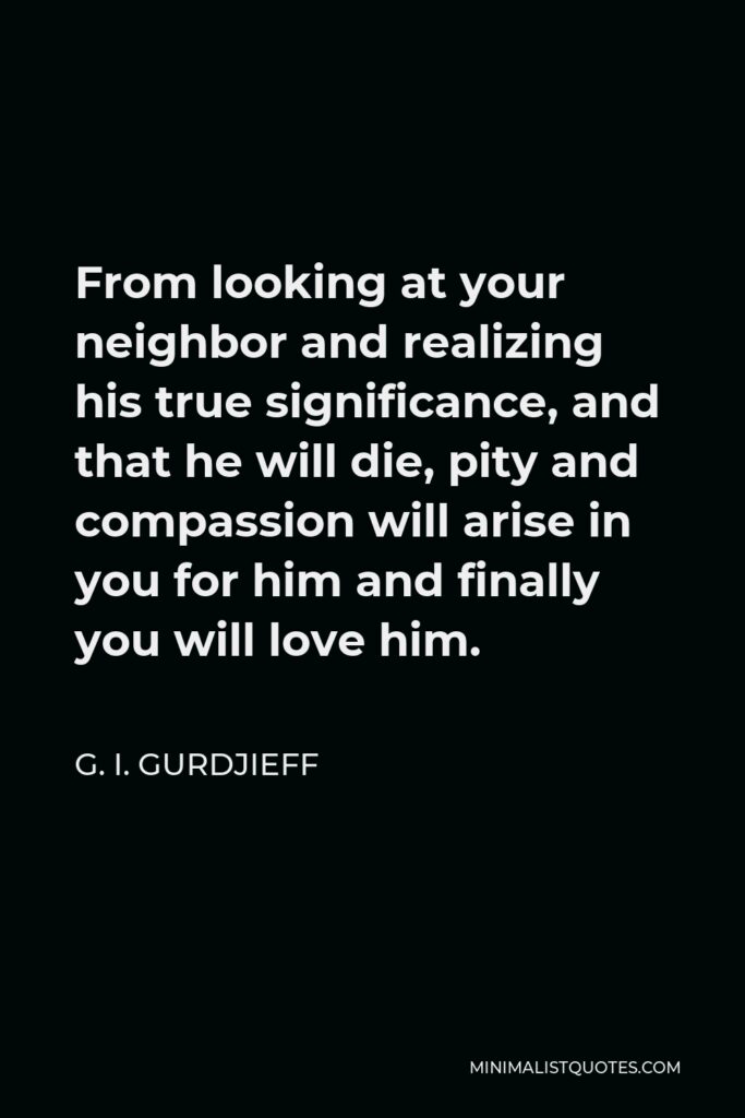 G. I. Gurdjieff Quote - From looking at your neighbor and realizing his true significance, and that he will die, pity and compassion will arise in you for him and finally you will love him.