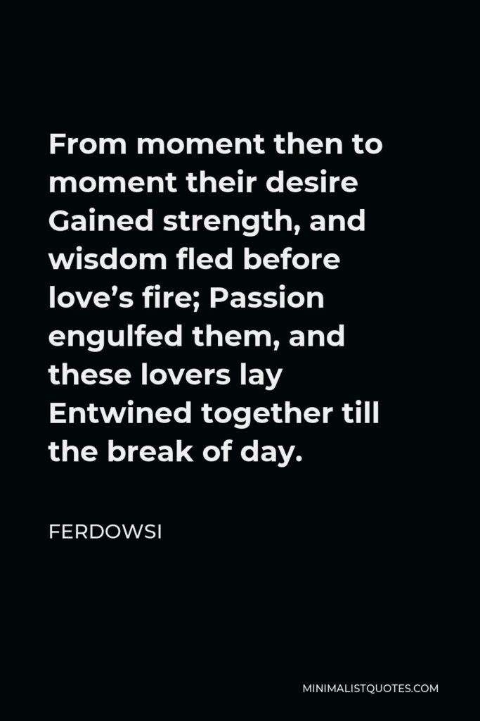 Ferdowsi Quote - From moment then to moment their desire Gained strength, and wisdom fled before love’s fire; Passion engulfed them, and these lovers lay Entwined together till the break of day.