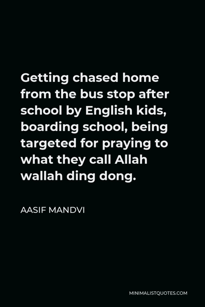 Aasif Mandvi Quote - Getting chased home from the bus stop after school by English kids, boarding school, being targeted for praying to what they call Allah wallah ding dong.