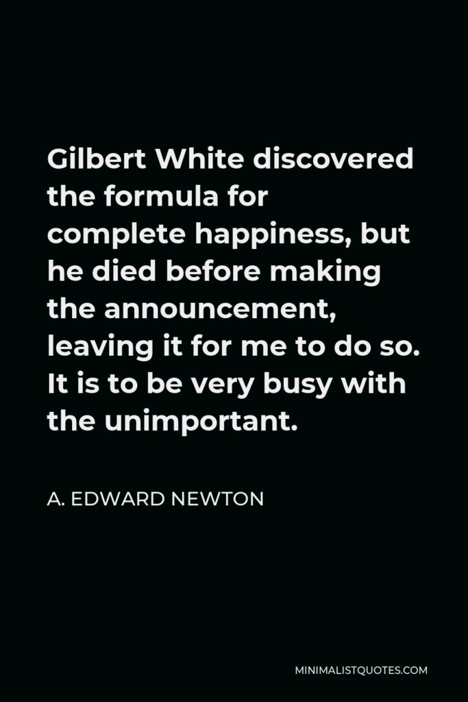 A. Edward Newton Quote - Gilbert White discovered the formula for complete happiness, but he died before making the announcement, leaving it for me to do so. It is to be very busy with the unimportant.