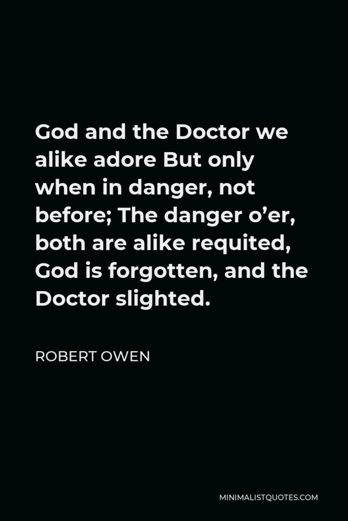 Robert Owen Quote - God and the Doctor we alike adore But only when in danger, not before; The danger o’er, both are alike requited, God is forgotten, and the Doctor slighted.