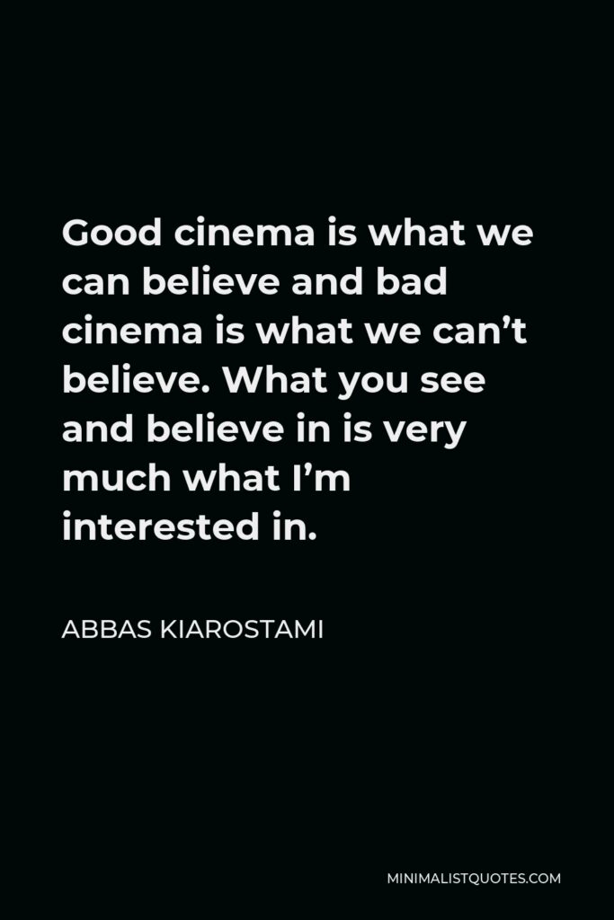 Abbas Kiarostami Quote - Good cinema is what we can believe and bad cinema is what we can’t believe. What you see and believe in is very much what I’m interested in.