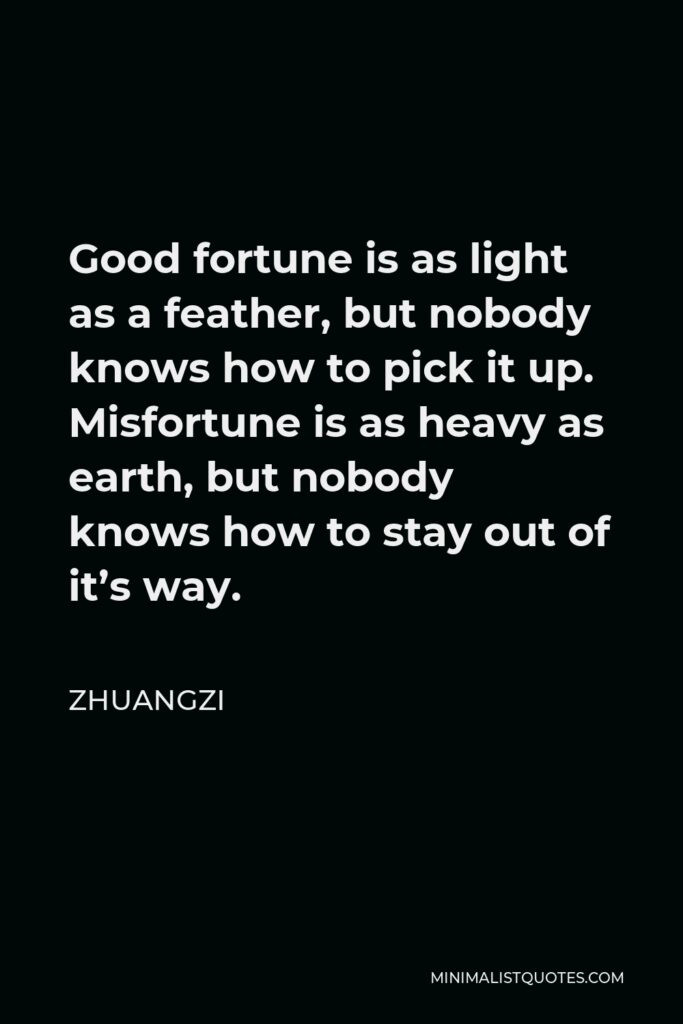 Zhuangzi Quote - Good fortune is as light as a feather, but nobody knows how to pick it up. Misfortune is as heavy as earth, but nobody knows how to stay out of it’s way.