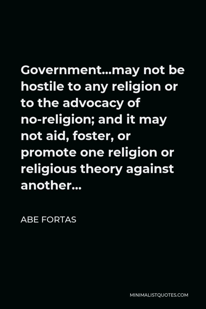 Abe Fortas Quote - Government…may not be hostile to any religion or to the advocacy of no-religion; and it may not aid, foster, or promote one religion or religious theory against another…