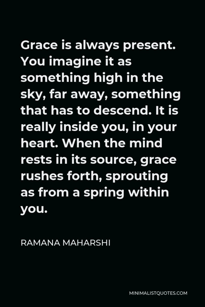 Ramana Maharshi Quote - Grace is always present. You imagine it as something high in the sky, far away, something that has to descend. It is really inside you, in your heart. When the mind rests in its source, grace rushes forth, sprouting as from a spring within you.