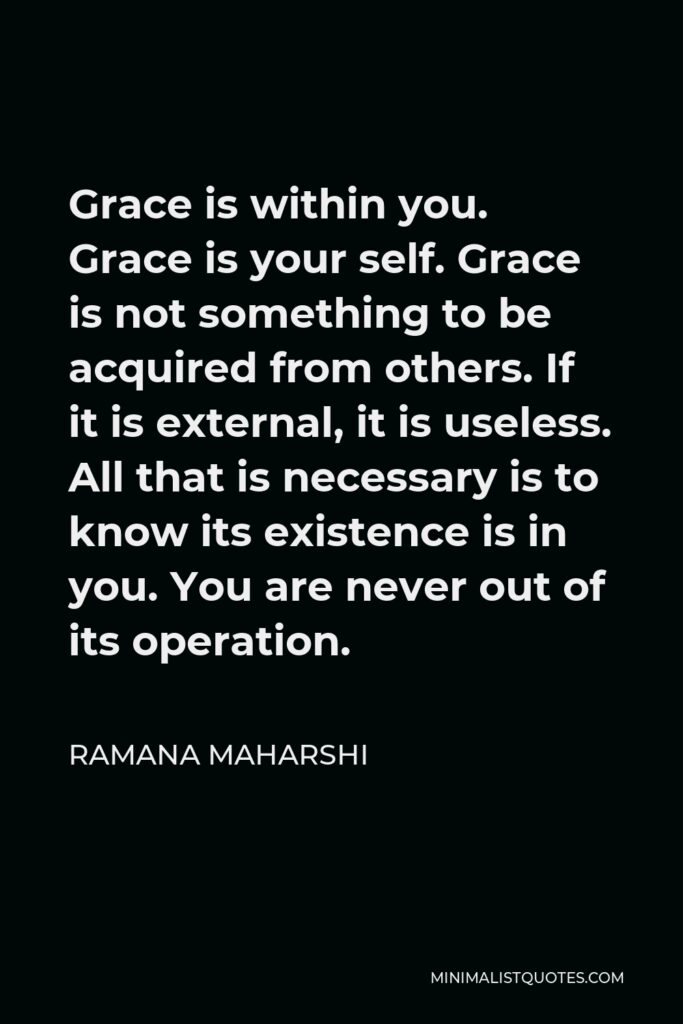 Ramana Maharshi Quote - Grace is within you. Grace is your self. Grace is not something to be acquired from others. If it is external, it is useless. All that is necessary is to know its existence is in you. You are never out of its operation.
