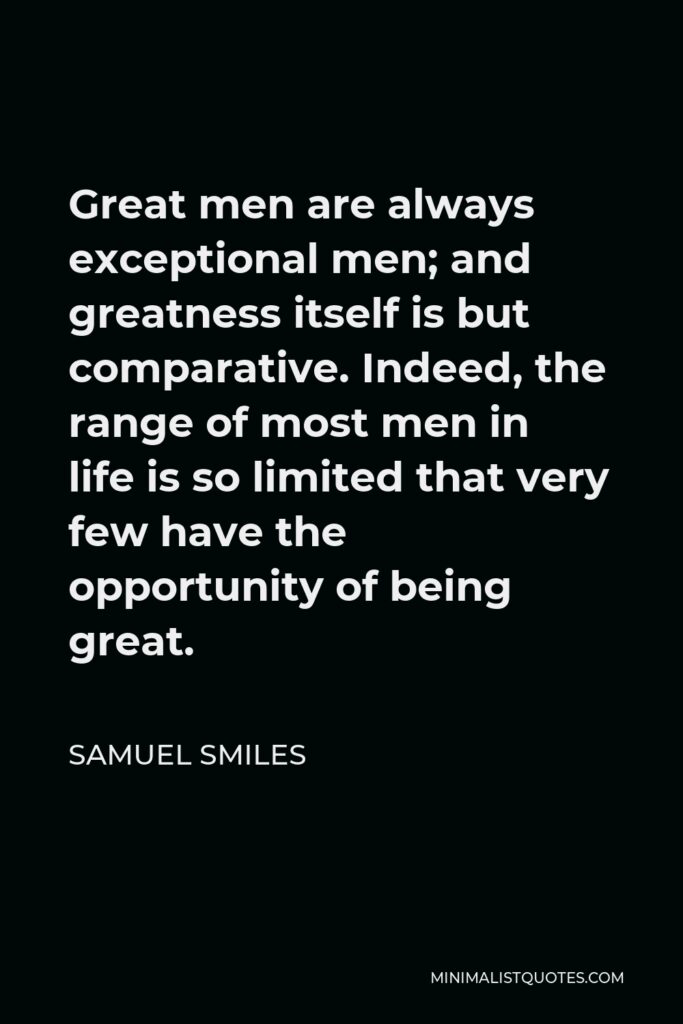 Samuel Smiles Quote - Great men are always exceptional men; and greatness itself is but comparative. Indeed, the range of most men in life is so limited that very few have the opportunity of being great.