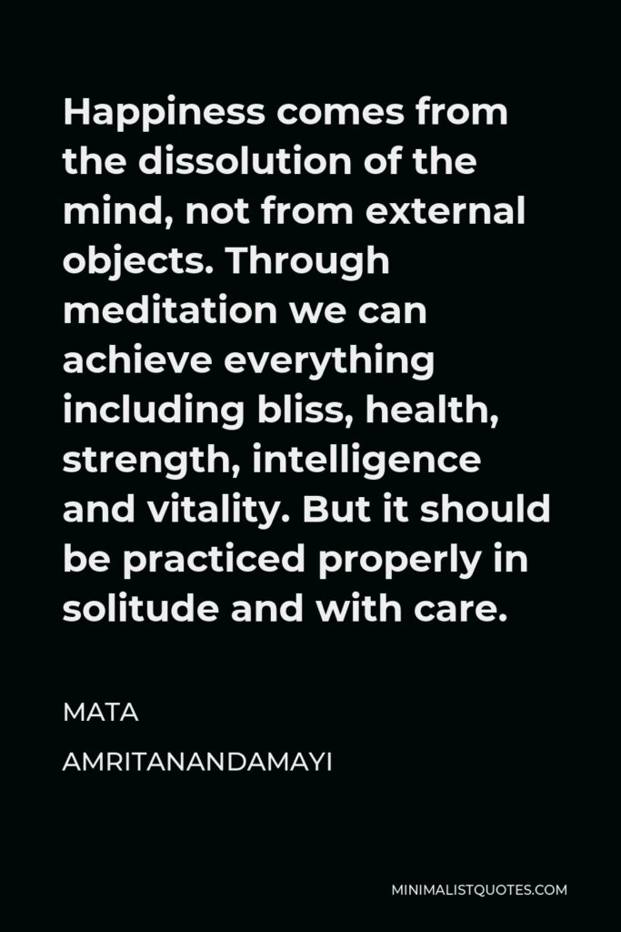 Mata Amritanandamayi Quote - Happiness comes from the dissolution of the mind, not from external objects. Through meditation we can achieve everything including bliss, health, strength, intelligence and vitality. But it should be practiced properly in solitude and with care.