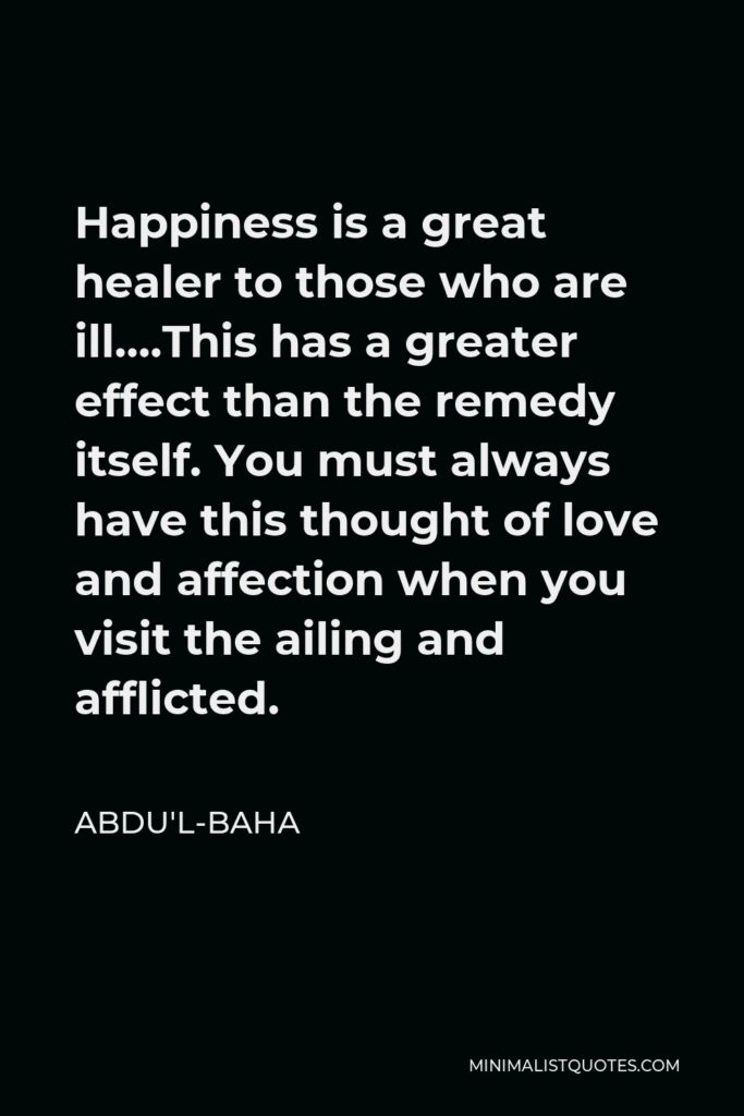 Abdu'l-Baha Quote - Happiness is a great healer to those who are ill….This has a greater effect than the remedy itself. You must always have this thought of love and affection when you visit the ailing and afflicted.